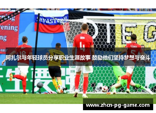 阿扎尔与年轻球员分享职业生涯故事 鼓励他们坚持梦想与奋斗