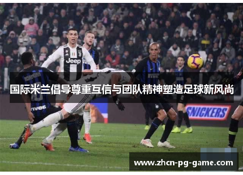 国际米兰倡导尊重互信与团队精神塑造足球新风尚