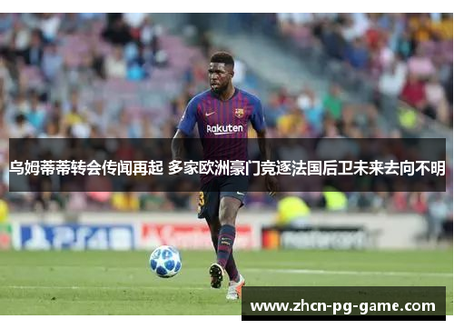 乌姆蒂蒂转会传闻再起 多家欧洲豪门竞逐法国后卫未来去向不明