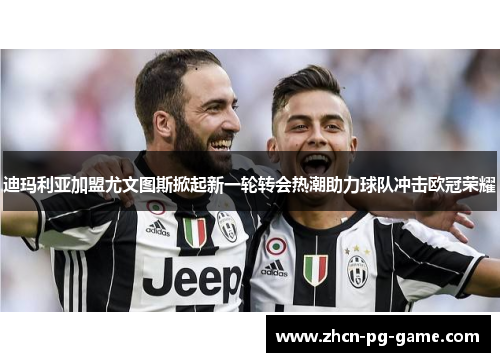 迪玛利亚加盟尤文图斯掀起新一轮转会热潮助力球队冲击欧冠荣耀