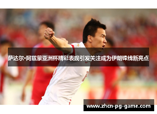萨达尔·阿兹蒙亚洲杯精彩表现引发关注成为伊朗锋线新亮点