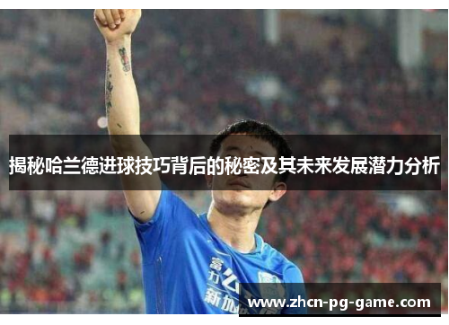 揭秘哈兰德进球技巧背后的秘密及其未来发展潜力分析