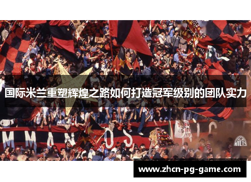 国际米兰重塑辉煌之路如何打造冠军级别的团队实力