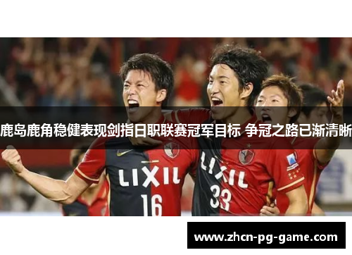 鹿岛鹿角稳健表现剑指日职联赛冠军目标 争冠之路已渐清晰