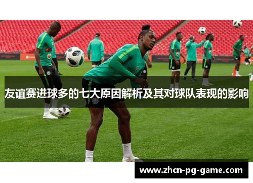 友谊赛进球多的七大原因解析及其对球队表现的影响 友谊赛进球多的七大原因解析及其对球队表现的影响