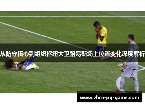 从防守核心到组织枢纽大卫路易斯场上位置变化深度解析 从防守核心到组织枢纽大卫路易斯场上位置变化深度解析